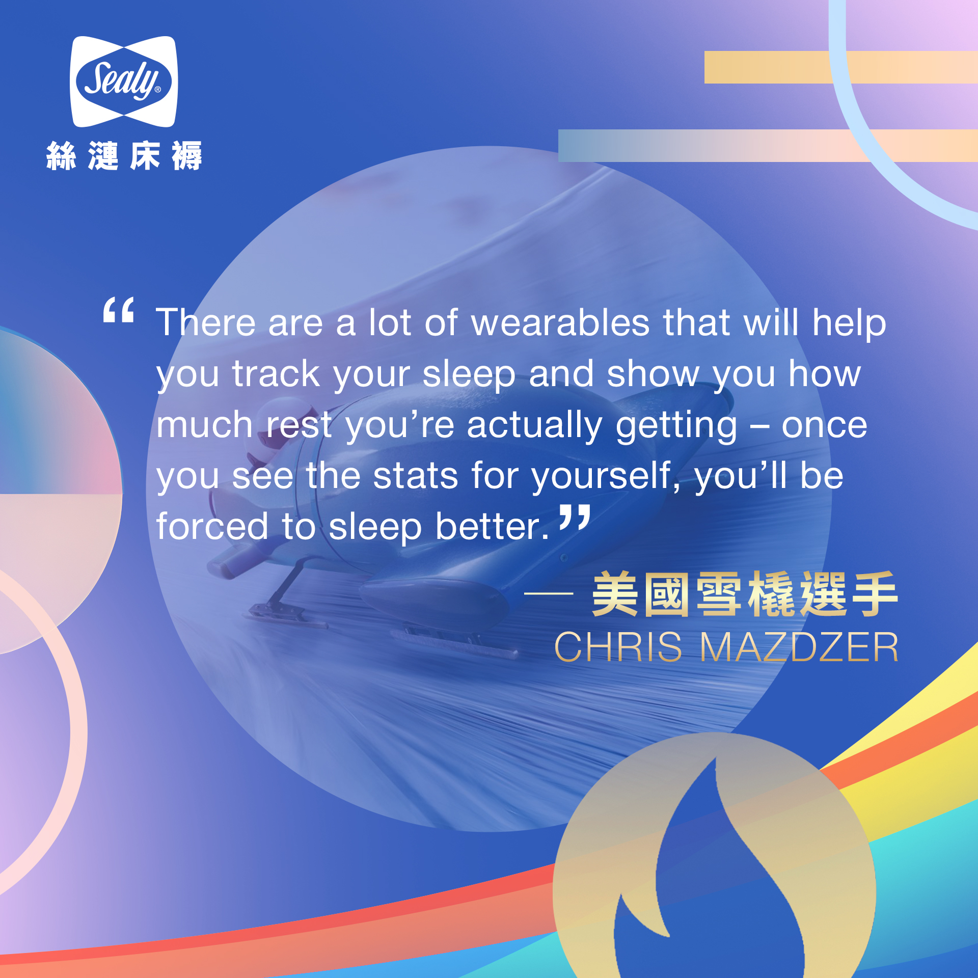 
“There are a lot of wearables that will help you track your sleep and show you how much rest you’re actually getting – once you see the stats for yourself, you’ll be forced to sleep better.” 美國雪橇選手CHRIS MAZDZER